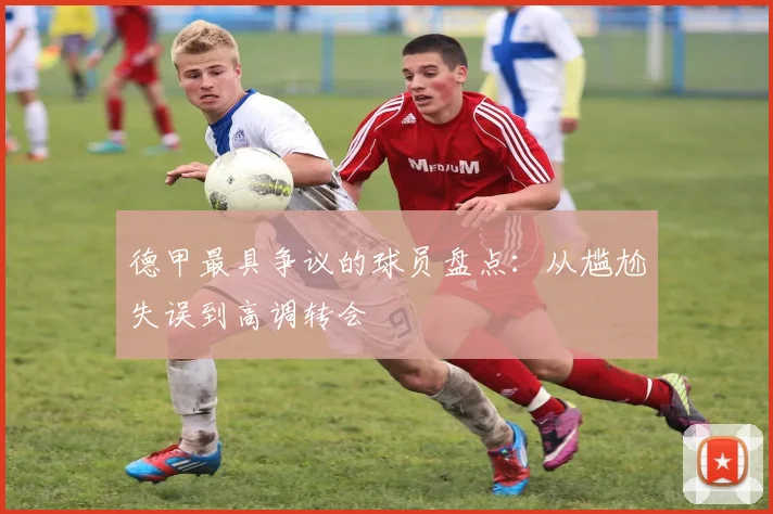 德甲最具争议的球员盘点：从尴尬失误到高调转会